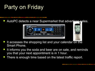 Party on Friday
 AutoPC detects a near Supermarket that advertises sales.
 It accesses the shopping list and your calendar on the
Smart Phone.
 It informs you the soda and beer are on sale, and reminds
you that your next appointment is in 1 hour.
 There is enough time based on the latest traffic report.
 
