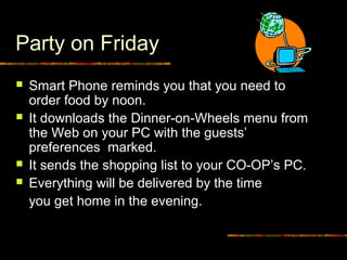 Party on Friday
 Smart Phone reminds you that you need to
order food by noon.
 It downloads the Dinner-on-Wheels menu from
the Web on your PC with the guests’
preferences marked.
 It sends the shopping list to your CO-OP’s PC.
 Everything will be delivered by the time
you get home in the evening.
 