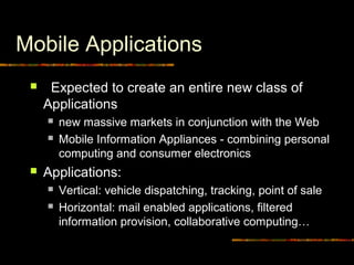 Mobile Applications
 Expected to create an entire new class of
Applications
 new massive markets in conjunction with the Web
 Mobile Information Appliances - combining personal
computing and consumer electronics
 Applications:
 Vertical: vehicle dispatching, tracking, point of sale
 Horizontal: mail enabled applications, filtered
information provision, collaborative computing…
 