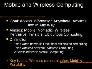 Mobile and Wireless Computing
 Goal: Access Information Anywhere, Anytime,
and in Any Way.
 Aliases: Mobile, Nomadic, Wireless,
Pervasive, Invisible, Ubiquitous Computing.
 Distinction:
• Fixed wired network: Traditional distributed computing.
• Fixed wireless network: Wireless computing.
• Wireless network: Mobile Computing.
 Key Issues: Wireless communication, Mobility,
Portability.
 