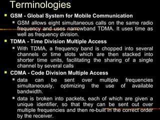 Terminologies
 GSM - Global System for Mobile Communication
 GSM allows eight simultaneous calls on the same radio
frequency and uses narrowband TDMA. It uses time as
well as frequency division.
 TDMA - Time Division Multiple Access
 With TDMA, a frequency band is chopped into several
channels or time slots which are then stacked into
shorter time units, facilitating the sharing of a single
channel by several calls
 CDMA - Code Division Multiple Access
 data can be sent over multiple frequencies
simultaneously, optimizing the use of available
bandwidth.
 data is broken into packets, each of which are given a
unique identifier, so that they can be sent out over
multiple frequencies and then re-built in the correct order
by the receiver.
 