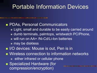 Portable Information Devices
 PDAs, Personal Communicators
 Light, small and durable to be easily carried around
 dumb terminals, palmtops, wristwatch PC/Phone,
 will run on AA+ /Ni-Cd/Li-Ion batteries
 may be diskless
 I/O devices: Mouse is out, Pen is in
 Wireless connection to information networks
 either infrared or cellular phone
 Specialized Hardware (for
compression/encryption)
 