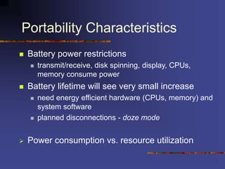 Portability Characteristics
 Battery power restrictions
 transmit/receive, disk spinning, display, CPUs,
memory consume power
 Battery lifetime will see very small increase
 need energy efficient hardware (CPUs, memory) and
system software
 planned disconnections - doze mode
 Power consumption vs. resource utilization
 