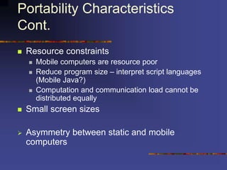 Portability Characteristics
Cont.
 Resource constraints
 Mobile computers are resource poor
 Reduce program size – interpret script languages
(Mobile Java?)
 Computation and communication load cannot be
distributed equally
 Small screen sizes
 Asymmetry between static and mobile
computers
 