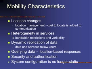 Mobility Characteristics
 Location changes
• location management - cost to locate is added to
communication
 Heterogeneity in services
 bandwidth restrictions and variability
 Dynamic replication of data
• data and services follow users
 Querying data - location-based responses
 Security and authentication
 System configuration is no longer static
 