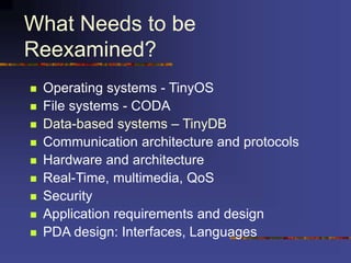 What Needs to be
Reexamined?
 Operating systems - TinyOS
 File systems - CODA
 Data-based systems – TinyDB
 Communication architecture and protocols
 Hardware and architecture
 Real-Time, multimedia, QoS
 Security
 Application requirements and design
 PDA design: Interfaces, Languages
 