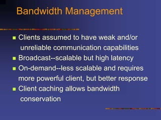 Bandwidth Management
 Clients assumed to have weak and/or
unreliable communication capabilities
 Broadcast--scalable but high latency
 On-demand--less scalable and requires
more powerful client, but better response
 Client caching allows bandwidth
conservation
 