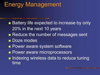 Energy Management
 Battery life expected to increase by only
20% in the next 10 years
 Reduce the number of messages sent
 Doze modes
 Power aware system software
 Power aware microprocessors
 Indexing wireless data to reduce tuning
time
 