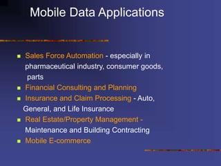 Mobile Data Applications
 Sales Force Automation - especially in
pharmaceutical industry, consumer goods,
parts
 Financial Consulting and Planning
 Insurance and Claim Processing - Auto,
General, and Life Insurance
 Real Estate/Property Management -
Maintenance and Building Contracting
 Mobile E-commerce
 
