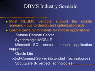  Most RDBMS vendors support the mobile
scenario - but no design and optimization aids
 Specialized Environments for mobile applications:
Sybase Remote Server
Synchrologic iMOBILE
Microsoft SQL server - mobile application
support
Oracle Lite
Xtnd-Connect-Server (Extended Technologies)
Scoutware (Riverbed Technologies)
DBMS Industry Scenario
 