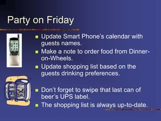 Party on Friday
 Update Smart Phone’s calendar with
guests names.
 Make a note to order food from Dinner-
on-Wheels.
 Update shopping list based on the
guests drinking preferences.
 Don’t forget to swipe that last can of
beer’s UPS label.
 The shopping list is always up-to-date.
 