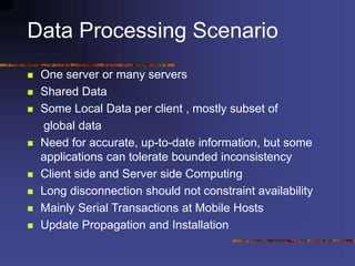 Data Processing Scenario
 One server or many servers
 Shared Data
 Some Local Data per client , mostly subset of
global data
 Need for accurate, up-to-date information, but some
applications can tolerate bounded inconsistency
 Client side and Server side Computing
 Long disconnection should not constraint availability
 Mainly Serial Transactions at Mobile Hosts
 Update Propagation and Installation
 