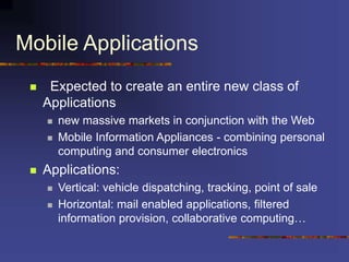 Mobile Applications
 Expected to create an entire new class of
Applications
 new massive markets in conjunction with the Web
 Mobile Information Appliances - combining personal
computing and consumer electronics
 Applications:
 Vertical: vehicle dispatching, tracking, point of sale
 Horizontal: mail enabled applications, filtered
information provision, collaborative computing…
 