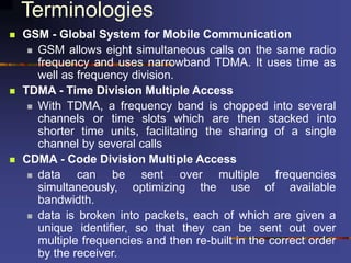 Terminologies
 GSM - Global System for Mobile Communication
 GSM allows eight simultaneous calls on the same radio
frequency and uses narrowband TDMA. It uses time as
well as frequency division.
 TDMA - Time Division Multiple Access
 With TDMA, a frequency band is chopped into several
channels or time slots which are then stacked into
shorter time units, facilitating the sharing of a single
channel by several calls
 CDMA - Code Division Multiple Access
 data can be sent over multiple frequencies
simultaneously, optimizing the use of available
bandwidth.
 data is broken into packets, each of which are given a
unique identifier, so that they can be sent out over
multiple frequencies and then re-built in the correct order
by the receiver.
 