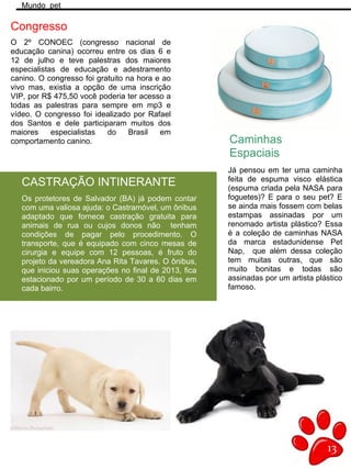13
Mundo pet
O 2º CONOEC (congresso nacional de
educação canina) ocorreu entre os dias 6 e
12 de julho e teve palestras dos maiores
especialistas de educação e adestramento
canino. O congresso foi gratuito na hora e ao
vivo mas, existia a opção de uma inscrição
VIP, por R$ 475,50 você poderia ter acesso a
todas as palestras para sempre em mp3 e
vídeo. O congresso foi idealizado por Rafael
dos Santos e dele participaram muitos dos
maiores especialistas do Brasil em
comportamento canino.
Congresso
Caminhas
Espaciais
Já pensou em ter uma caminha
feita de espuma visco elástica
(espuma criada pela NASA para
foguetes)? E para o seu pet? E
se ainda mais fossem com belas
estampas assinadas por um
renomado artista plástico? Essa
é a coleção de caminhas NASA
da marca estadunidense Pet
Nap, que além dessa coleção
tem muitas outras, que são
muito bonitas e todas são
assinadas por um artista plástico
famoso.
CASTRAÇÃO INTINERANTE
Os protetores de Salvador (BA) já podem contar
com uma valiosa ajuda: o Castramóvel, um ônibus
adaptado que fornece castração gratuita para
animais de rua ou cujos donos não tenham
condições de pagar pelo procedimento. O
transporte, que é equipado com cinco mesas de
cirurgia e equipe com 12 pessoas, é fruto do
projeto da vereadora Ana Rita Tavares. O ônibus,
que iniciou suas operações no final de 2013, fica
estacionado por um período de 30 a 60 dias em
cada bairro.
 