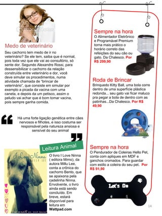 ”
“
Há uma forte ligação genética entre cães
nervosos e filhotes, e isso costuma ser
responsável pela natureza ansiosa e
sensível do seu animal
Medo de veterinário
14
Leitura Animal
O livro I Love Ninna
( editora Mimo), da
autora Millu Lee,
conta a crônica do
cachorro Bento, que
se apaixona pela
cadelinha Ninna.
Envolvente, o livro
ainda está sendo
concluído. Em
breve, estará
disponível para
leitura em
Wattpad.com
Seu cachorro tem medo de ir no
veterinário? Se ele tem, saiba que é normal,
pois toda vez que ele vai ao consultório, só
sente dor. Segundo Alexandre Rossi, para
dessensibilizar o cachorro da relação
construída entre veterinário e dor, você
deve simular os procedimentos, numa
atividade chamada de “brincar de
veterinário”, que consiste em simular por
exemplo a picada da vacina com uma
caneta, e depois da um petisco, assim o
peludo vai achar que é bom tomar vacina,
pois sempre ganha comida.
Sempre na hora
O Alimentador Eletrônico
e Programável Premium
torna mais prático o
horário correto das
refeições do seu cão ou
gato. Da Chalesco. Por
R$ 299,90
Roda de Brincar
Brinquedo Kitty Ball, uma bola corre
dentro de uma superfície plástica
redonda... seu gato vai ficar maluco
pra pegar a bola de dentro com as
patinhas...Da Chalesco. Por R$
49,90
Sempre na hora
O Pendurador de Coleiras Hello Pet,
conta com apliques em MDF e
ganchos cromados. Para guardar
com estilo a coleira do seu pet. Por
R$ 91,90
 