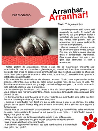 15
Pet Moderno
Arranhar!Arranhar,
Texto: Thiago Alcântara
Você comprou um sofá novo e está
morrendo de medo. O motivo? As
garras do seu gato podem adorar a
superfície do novo móvel. Calma,
não vamos criar pânico, pois um
arranhador para gatos certamente
solucionará o problema.
Mesmo parecendo simples, o uso
do arranhador gera muitas dúvidas.
Por isso, vou listar a seguir algumas
dicas e curiosidades importantes.
Siga essas ideias para que o seu
gato seja estimulado a usar o
arranhador.
- Gatos gostam de arranhadores firmes e que não se movimentam enquanto são
arranhados. No mercado há várias opções de peças, mas o ideal é escolher um arranhador
que pode ficar preso na parede ou um arranhador que fique no chão. As peças de chão são
muito boas, pois o gato sempre sobe nelas antes de arranhar. O peso do bichano garante a
estabilidade do arranhador.
- No mercado há arranhadores de diversas texturas. Você pode experimentar vários
produtos diferentes, mas lembre-se, gatos amam papelão mais do que tudo na vida. Ah!
Escolha sempre um material em que seja possível esfregar um pouco de catnip. A erva do
gato estimula o felino a usar o arranhador.
- Arranhadores que funcionam como tapete e toca são ótimas pedidas. Isso porque o gato
usa o produto para marcar seu território. Assim, ele sempre terá aquele pedaço da casa para
chamar de seu.
- O bichano também arranha para se divertir. Portanto, um arranhador para gatos que tem
frestas e buracos para interação funciona muito bem.
- Coloque o arranhador num local em que o gato possa o usar e se alongar. Os gatos
gostam de se esticar inteiros enquanto usam o arranhador. Para isso um bom espaço é
fundamental.
- Deixe mais de um arranhador disponível e em um local que fique cercado pelos moradores
da casa. Gatos gostam de garantir a sua presença e eu repito -  o arranhador marca o
espaço dos gatos na casa.
- Caso o seu gato use tanto o arranhador quanto o seu sofá ou outro
móvel, não se desespere! Ocupe o móvel, colocando um tecido leve no
local em que o bichano anda arranhando.
Certamente, seguindo essas dicas, seu sofá ficará novinho e o arranhador
para gatos bem gasto!
 