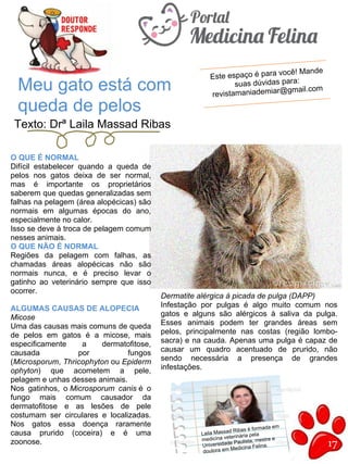 17
Texto: Drª Laila Massad Ribas
Meu gato está com
queda de pelos
Este espaço é para você! Mande
suas dúvidas para:
revistamaniademiar@gmail.com
O QUE É NORMAL
Difícil estabelecer quando a queda de
pelos nos gatos deixa de ser normal,
mas é importante os proprietários
saberem que quedas generalizadas sem
falhas na pelagem (área alopécicas) são
normais em algumas épocas do ano,
especialmente no calor.
Isso se deve à troca de pelagem comum
nesses animais.
O QUE NÃO É NORMAL
Regiões da pelagem com falhas, as
chamadas áreas alopécicas não são
normais nunca, e é preciso levar o
gatinho ao veterinário sempre que isso
ocorrer.
ALGUMAS CAUSAS DE ALOPECIA
Micose
Uma das causas mais comuns de queda
de pelos em gatos é a micose, mais
especificamente a dermatofitose,
causada por fungos
(Microsporum, Thricophyton ou Epiderm
ophyton) que acometem a pele,
pelagem e unhas desses animais.
Nos gatinhos, o Microsporum canis é o
fungo mais comum causador da
dermatofitose e as lesões de pele
costumam ser circulares e localizadas.
Nos gatos essa doença raramente
causa prurido (coceira) e é uma
zoonose.
Dermatite alérgica à picada de pulga (DAPP)
Infestação por pulgas é algo muito comum nos
gatos e alguns são alérgicos à saliva da pulga.
Esses animais podem ter grandes áreas sem
pelos, principalmente nas costas (região lombo-
sacra) e na cauda. Apenas uma pulga é capaz de
causar um quadro acentuado de prurido, não
sendo necessária a presença de grandes
infestações.
Laila Massad Ribas é formada em
medicina veterinária pela
Universidade Paulista, mestre e
doutora em Medicina Felina.
 