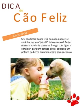 DIC Ado
C ão F eliz
Alimentação
Seu cão ficará super feliz num dia quente se
você lhe der um “picolé” feito em casa! Basta
misturar caldo de carne ou frango com água e
congelar, para um petisco extra, adicione um
petisco pedigree ou um biscoito para cachorro.
21
 