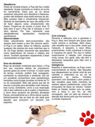 25
Obediência:
Cheio de vontade própria, o Pug não faz o estilo
obediente. Acatar comando ou ordens só se lhe
for conveniente. Claro que, se os donos
souberem educá-los com disciplina e liderança,
podem até driblarem esse estilo teimoso de ser.
Mas sucesso total e virtualmente impossível.
Quando os exemplares da raça não estão a fim
de fazer alguma coisa, simplesmente não
fazem. Fingem-se de surdos e ponto final. O
lado bom é que o Pug não é travesso e nem
ativo demais. Por isso, raramente suas
desobediências representam transtornos
significativos.
Destrutividade:
Cães naturalmente bem-comportados são
sempre bem-vindos e nem tão comuns assim.
O Pug é um deles. Salvo na infância, quando
qualquer cão precisa dar suas roidinhas aqui e
ali. Os Pugs adultos raramente são apontados
como destruidores de móveis e objetos dos
donos. Também aprendem rapidamente a fazer
necessidades no lugar certo.
Com crianças:
Paciente e afetuoso com a garotada o
Pug é. Mas nem sempre tem pique para
muita correria e confusão. Além disso,
vale ressaltar que o seu porte, ainda que
massudo, é pequeno, e seus olhos,
proeminentes, muito vulnerável a trancos
e impactos em geral. Por isso é melhor
supervisionar a relação com crianças
muito novas. Em geral, elas não têm a
delicadeza necessária para lidar com a
cachorrada.
Inteligência:
Espertos e observadores, os Pugs vivem
surpreendendo os donos. São daqueles
que desaparecem ao menor sinal de que
visitarão o veterinário ou ao ver os
apetrechos do banho. Também
aprendem com facilidade a abrir portas e
são versáteis para bolar maneiras de
resolver alguns probleminhas, como tirar
brinquedos de baixo de móveis: Testam
todas as frestas, tentam com as patas,
com a boca e, por fim, se não
conseguem, dão um jeito de chamar a
atenção dos donos para que lhe resolvam
a missão impossível.
Grau de atividade:
Raça de atividade moderada para baixo, o Pug
tem seu momento diários de entusiasmo,
quando gosta de correr e brincar. A maior parte
do tempo, contudo, prefere ficar sossegado,
cochilando ou observando o ambiente. Daí ser
um excelente companheiro para passatempos
tranqüilos como longas jornadas na frente da TV
ou do computador. Mas não pense que ele se
recusa a convites para atividades mais intensas.
Isso nunca. Entretanto, como a sua respiração
não é das melhores e ele é sujeito a Hipertemia,
o dono deve poupá-lo de grandes atividades
físicas, principalmente se o clima estiver quente.
Definitivamente não se trata do cão ideal para
aqueles que procuram um parceiro nos
esportes.
 