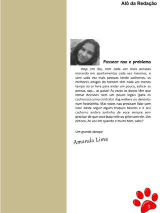 3
Hoje em dia, com cada vez mais pessoas
morando em apartamentos cada vez menores, e
com cada vez mais pessoas tendo cachorros, os
melhores amigos do homem têm cada vez menos
tempo ao ar livre para andar um pouco, esticar as
pernas, ops... as patas! As vezes os donos têm que
tomar decisões nem um pouco legais (para os
cachorros) como contratar dog walkers ou deixa-los
num hotelzinho. Mas voces nao precisam lidar com
isso! Basta seguir alguns truques basicos e o seu
cachorro andara juntinho de voce sempre sem
precisar de que voce bata nele ou grite com ele. Um
petisco, de vez em quando e muito bom, sabe?
Um grande abraço!
Amanda Lima
Alô da Redação
Passear nao e problema
 