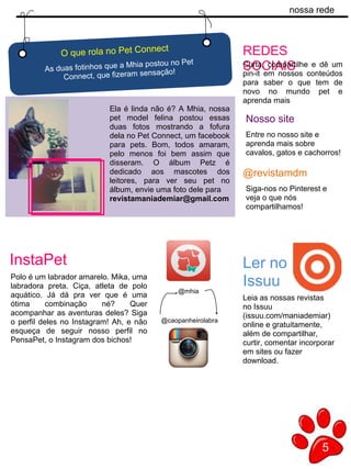 nossa rede
5
d
Ela é linda não é? A Mhia, nossa
pet model felina postou essas
duas fotos mostrando a fofura
dela no Pet Connect, um facebook
para pets. Bom, todos amaram,
pelo menos foi bem assim que
disseram. O álbum Petz é
dedicado aos mascotes dos
leitores, para ver seu pet no
álbum, envie uma foto dele para
revistamaniademiar@gmail.com
O que rola no Pet Connect
As duas fotinhos que a Mhia postou no Pet
Connect, que fizeram sensação!
REDES
SOCIAISCurta, compartilhe e dê um
pin-it em nossos conteúdos
para saber o que tem de
novo no mundo pet e
aprenda mais
@revistamdm
Nosso site
Entre no nosso site e
aprenda mais sobre
cavalos, gatos e cachorros!
Siga-nos no Pinterest e
veja o que nós
compartilhamos!
Ler no
Issuu
Leia as nossas revistas
no Issuu
(issuu.com/maniademiar)
online e gratuitamente,
além de compartilhar,
curtir, comentar incorporar
em sites ou fazer
download.
Polo é um labrador amarelo. Mika, uma
labradora preta. Ciça, atleta de polo
aquático. Já dá pra ver que é uma
ótima combinação né? Quer
acompanhar as aventuras deles? Siga
o perfil deles no Instagram! Ah, e não
esqueça de seguir nosso perfil no
PensaPet, o Instagram dos bichos!
InstaPet
@caopanheirolabra
@mhia
 