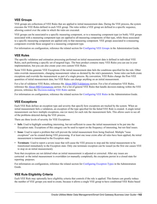 VEE Groups
VEE groups are collections of VEE Rules that are applied to initial measurement data. During the VEE process, the system
executes the VEE Rules defined in each VEE group. The rules within a VEE group are defined in a specific sequence,
allowing control over the order in which the rules are executed.
VEE groups can be associated to a specific measuring component, or to a measuring component type (or both). VEE groups
associated with a measuring component type are applied to all measuring components of that type, while those associated
to a specific measuring component are applied only to that measuring component. VEE groups associated to a measuring
component override those assigned to a measuring component type.
For information on configuration, reference the related section for Configuring VEE Groups in the Administration Guide.
VEE Rules
The specific validation and estimation processing performed on initial measurement data is defined in individual VEE
Rules, each performing a specific set of targeted logic. The base product contains many VEE Rules you can use in your
implementation, but you can also create your own custom VEE Rules.
Some VEE Rules generate VEE Exceptions if the initial measurement data fails the conditions specified for the rule. Other
rules override measurements, changing measurement values as dictated by the rule's parameters. Some rules can both create
exceptions and override the measurement as part of a single process. By convention, VEE Rules change the Post-VEE
quantities of initial measurement data, but VEE Rules can change anything on an initial measurement.
For a list of validation VEE Rules, reference the About IMD Validations section. For a list of estimation VEE Rules,
reference the About IMD Estimations section. For a list of general VEE Rules that handle decision-making within the VEE
process, reference the Decision-making VEE Rules section.
For information on configuration, reference the related section for Configuring VEE Rules in the Administration Guide.
VEE Exceptions
Each VEE Rule defines an exception type and severity that specify how exceptions are tracked by the system. When an
initial measurement fails a validation, an exception of the type specified for the failed VEE Rule is created. A single initial
measurement can have multiple exceptions, one (or more) for each rule the measurement fails. This allows users to see all
of the problems detected during the VEE process.
There are three levels of severity for VEE Exceptions:
• Info: Used to highlight something interesting, but not sufficient to cause the initial measurement to be put into the
Exception state. Exceptions of this category can be used to report on the frequency of interesting, but not fatal issues.
• Issue: Used to report a problem that will prevent the initial measurement from being finalized. Multiple "issue
exceptions" can be created during VEE processing. If at least one issue exists after all rules have been applied, the initial
measurement is transitioned to the Exception state.
• Terminate: Used to report a severe issue that will cause the VEE process to stop and the initial measurement to be
transitioned immediately to the Exception state. Only one terminate exception can be issued (as the first one causes VEE
to stop on an initial measurement).
Note that exceptions are not deleted when an initial measurement is adjusted or corrected. After any issues are
corrected or the initial measurement is overridden (or manually completed), the exceptions persist in a closed state for
reporting purposes.
For information on configuration, reference the related section for Configuring Exception Types in the Administration
Guide.
VEE Rule Eligibility Criteria
Each VEE Rule may optionally have eligibility criteria that controls if the rule is applied. This feature can greatly reduce
the number of VEE groups you need to create, because it allows a single VEE group to have conditional VEE Rules based
Oracle Utilities Meter Data Management/Smart Grid Gateway Business User Guide • 102
 