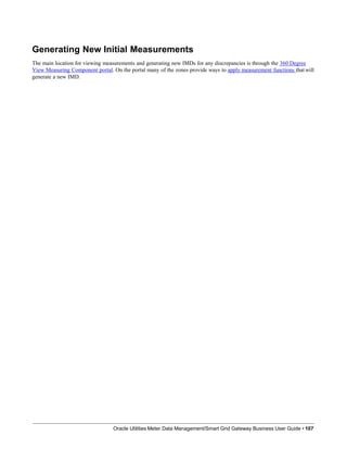 Generating New Initial Measurements
The main location for viewing measurements and generating new IMDs for any discrepancies is through the 360 Degree
View Measuring Component portal. On the portal many of the zones provide ways to apply measurement functions that will
generate a new IMD.
Oracle Utilities Meter Data Management/Smart Grid Gateway Business User Guide • 107
 