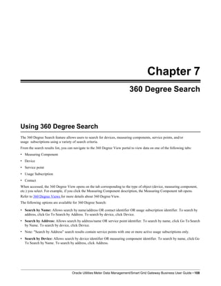 Chapter 7
360 Degree Search
Using 360 Degree Search
Oracle Utilities Meter Data Management/Smart Grid Gateway Business User Guide • 108
The 360 Degree Search feature allows users to search for devices, measuring components, service points, and/or
usage subscriptions using a variety of search criteria.
From the search results list, you can navigate to the 360 Degree View portal to view data on one of the following tabs:
• Measuring Component
• Device
• Service point
• Usage Subscription
• Contact
When accessed, the 360 Degree View opens on the tab corresponding to the type of object (device, measuring component,
etc.) you select. For example, if you click the Measuring Component description, the Measuring Component tab opens.
Refer to 360 Degree Views for more details about 360 Degree View.
The following options are available for 360 Degree Search:
• Search by Name: Allows search by name/address OR contact identifier OR usage subscription identifier. To search by
address, click Go To Search by Address. To search by device, click Device.
• Search by Address: Allows search by address/name OR service point identifier. To search by name, click Go To Search
by Name. To search by device, click Device.
• Note: "Search by Address" search results contain service points with one or more active usage subscriptions only.
• Search by Device: Allows search by device identifier OR measuring component identifier. To search by name, click Go
To Search by Name. To search by address, click Address.
 