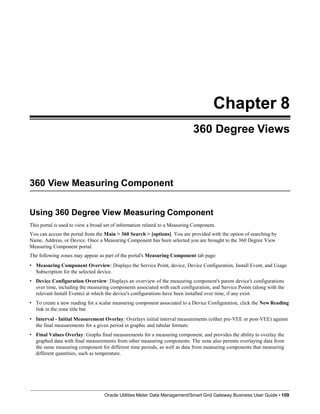Chapter 8
360 Degree Views
360 View Measuring Component
Oracle Utilities Meter Data Management/Smart Grid Gateway Business User Guide • 109
Using 360 Degree View Measuring Component
This portal is used to view a broad set of information related to a Measuring Component.
You can access the portal from the Main > 360 Search > [options]. You are provided with the option of searching by
Name, Address, or Device. Once a Measuring Component has been selected you are brought to the 360 Degree View
Measuring Component portal.
The following zones may appear as part of the portal's Measuring Component tab page:
• Measuring Component Overview: Displays the Service Point, device, Device Configuration, Install Event, and Usage
Subscription for the selected device.
• Device Configuration Overview: Displays an overview of the measuring component's parent device's configurations
over time, including the measuring components associated with each configuration, and Service Points (along with the
relevant Install Events) at which the device's configurations have been installed over time, if any exist.
• To create a new reading for a scalar measuring component associated to a Device Configuration, click the New Reading
link in the zone title bar.
• Interval - Initial Measurement Overlay: Overlays initial interval measurements (either pre-VEE or post-VEE) against
the final measurements for a given period in graphic and tabular formats.
• Final Values Overlay: Graphs final measurements for a measuring component, and provides the ability to overlay the
graphed data with final measurements from other measuring components. The zone also permits overlaying data from
the same measuring component for different time periods, as well as data from measuring components that measuring
different quantities, such as temperature.
 