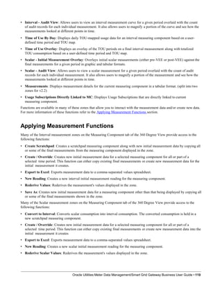 • Interval - Audit View: Allows users to view an interval measurement curve for a given period overlaid with the count
of audit records for each individual measurement. It also allows users to magnify a portion of the curve and see how the
measurements looked at different points in time.
• Time of Use By Day: Displays daily TOU-mapped usage data for an interval measuring component based on a user-
defined time period and TOU map.
• Time of Use Overlay: Displays an overlay of the TOU periods on a final interval measurement along with totalized
TOU consumption based on a user-defined time period and TOU map.
• Scalar - Initial Measurement Overlay: Overlays initial scalar measurements (either pre-VEE or post-VEE) against the
final measurements for a given period in graphic and tabular formats.
• Scalar - Audit View: Allows users to view a scalar measurement for a given period overlaid with the count of audit
records for each individual measurement. It also allows users to magnify a portion of the measurement and see how the
measurements looked at different points in time.
• Measurements: Displays measurement details for the current measuring component in a tabular format. (split into two
zones for v2.2)
• Usage Subscriptions Directly Linked to MC: Displays Usage Subscriptions that are directly linked to current
measuring component.
Functions are available in many of these zones that allow you to interact with the measurement data and/or create new data.
For more information of these functions refer to the Applying Measurement Functions section.
Applying Measurement Functions
Many of the Interval measurement zones on the Measuring Component tab of the 360 Degree View provide access to the
following functions:
• Create Scratchpad: Creates a scratchpad measuring component along with new initial measurement data by copying all
or some of the final measurements from the measuring component displayed in the zone.
• Create / Override: Creates new initial measurement data for a selected measuring component for all or part of a
selected time period. This function can either copy existing final measurements or create new measurement data for the
initial measurement it creates.
• Export to Excel: Exports measurement data to a comma-separated values spreadsheet.
• New Reading: Creates a new interval initial measurement reading for the measuring component.
• Rederive Values: Rederives the measurement's values displayed in the zone.
• Save As: Creates new initial measurement data for a measuring component other than that being displayed by copying all
or some of the final measurements shown in the zone.
Many of the Scalar measurement zones on the Measuring Component tab of the 360 Degree View provide access to the
following functions:
• Convert to Interval: Converts scalar consumption into interval consumption. The converted consumption is held in a
new scratchpad measuring component.
• Create / Override: Creates new initial measurement data for a selected measuring component for all or part of a
selected time period. This function can either copy existing final measurements or create new measurement data into the
initial measurement it creates
• Export to Excel: Exports measurement data to a comma-separated values spreadsheet.
• New Reading: Creates a new scalar initial measurement reading for the measuring component.
• Rederive Scalar Values: Rederives the measurement's values displayed in the zone.
Oracle Utilities Meter Data Management/Smart Grid Gateway Business User Guide • 110
 