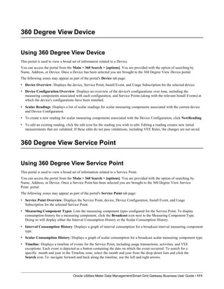 360 Degree View Device
Using 360 Degree View Device
This portal is used to view a broad set of information related to a Device.
You can access the portal from the Main > 360 Search > [options]. You are provided with the option of searching by
Name, Address, or Device. Once a Device has been selected you are brought to the 360 Degree View Device portal.
The following zones may appear as part of the portal's Device tab page:
• Device Overview: Displays the device, Service Point, Install Event, and Usage Subscription for the selected device.
• Device Configuration Overview: Displays an overview of the device's configurations over time, including the
measuring components associated with each configuration, and Service Points (along with the relevant Install Events) at
which the device's configurations have been installed.
• Scalar Readings: Displays a list of scalar readings for scalar measuring components associated with the current device
and Device Configuration.
• To create a new reading for scalar measuring components associated with the Device Configuration, click NewReading.
• To edit an existing reading, click the edit icon for the reading you wish to edit. Editing a reading creates new initial
measurements that are validated. If these edits do not pass validations, including VEE Rules, the changes are not saved.
360 Degree View Service Point
Oracle Utilities Meter Data Management/Smart Grid Gateway Business User Guide • 111
Using 360 Degree View Service Point
This portal is used to view a broad set of information related to a Service Point.
You can access the portal from the Main > 360 Search > [options]. You are provided with the option of searching by
Name, Address, or Device. Once a Service Point has been selected you are brought to the 360 Degree View Service
Point portal.
The following zones may appear as part of the portal's Service Point tab page:
• Service Point Overview: Displays the Service Point, device, Device Configuration, Install Event, and Usage
Subscription for the selected Service Point.
• Measuring Component Types: Lists the measuring component types configured for the Service Point. To display
consumption history for a measuring component, click the Broadcast icon next to the Measuring Component Type.
Doing so will display either the Interval Consumption History or the Scalar Consumption History.
• Interval Consumption History: Displays a graph of interval consumption for a broadcast interval measuring component
type.
• Scalar Consumption History: Displays a graph of scalar consumption for a broadcast scalar measuring component type.
• Timeline: Displays a timeline of events for the Service Point, including usage transactions, activities, and VEE
exceptions. Each event is depicted as a button containing the date on which the event occurred. To search for a
specific month and year in the Timeline zone, select the month and year from the drop-down lists and click the
Search icon. To navigate forward and back along the timeline, use the left and right arrows.
 