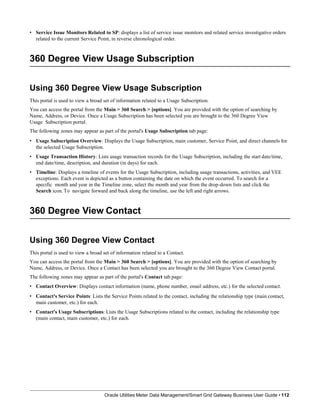 • Service Issue Monitors Related to SP: displays a list of service issue monitors and related service investigative orders
related to the current Service Point, in reverse chronological order.
360 Degree View Usage Subscription
Using 360 Degree View Usage Subscription
This portal is used to view a broad set of information related to a Usage Subscription.
You can access the portal from the Main > 360 Search > [options]. You are provided with the option of searching by
Name, Address, or Device. Once a Usage Subscription has been selected you are brought to the 360 Degree View
Usage Subscription portal.
The following zones may appear as part of the portal's Usage Subscription tab page:
• Usage Subscription Overview: Displays the Usage Subscription, main customer, Service Point, and direct channels for
the selected Usage Subscription.
• Usage Transaction History: Lists usage transaction records for the Usage Subscription, including the start date/time,
end date/time, description, and duration (in days) for each.
• Timeline: Displays a timeline of events for the Usage Subscription, including usage transactions, activities, and VEE
exceptions. Each event is depicted as a button containing the date on which the event occurred. To search for a
specific month and year in the Timeline zone, select the month and year from the drop-down lists and click the
Search icon. To navigate forward and back along the timeline, use the left and right arrows.
360 Degree View Contact
Oracle Utilities Meter Data Management/Smart Grid Gateway Business User Guide • 112
Using 360 Degree View Contact
This portal is used to view a broad set of information related to a Contact.
You can access the portal from the Main > 360 Search > [options]. You are provided with the option of searching by
Name, Address, or Device. Once a Contact has been selected you are brought to the 360 Degree View Contact portal.
The following zones may appear as part of the portal's Contact tab page:
• Contact Overview: Displays contact information (name, phone number, email address, etc.) for the selected contact.
• Contact's Service Points: Lists the Service Points related to the contact, including the relationship type (main contact,
main customer, etc.) for each.
• Contact's Usage Subscriptions: Lists the Usage Subscriptions related to the contact, including the relationship type
(main contact, main customer, etc.) for each.
 