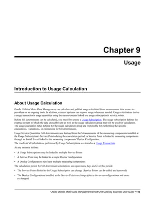 Chapter 9
Usage
Introduction to Usage Calculation
Oracle Utilities Meter Data Management/Smart Grid Gateway Business User Guide • 113
About Usage Calculation
Oracle Utilities Meter Data Management can calculate and publish usage calculated from measurement data to service
providers on an ongoing basis. In addition, external systems can request usage whenever needed. Usage calculations derive
a usage transaction's usage quantities using the measurements linked to a usage subscription's service points.
Before bill determinants can be calculated, you must first create a Usage Subscription. The usage subscription defines the
external system to which the data should be sent as well as the usage calculation group that will be used for calculation.
The usage calculation rules defined for the usage calculation group are responsible for performing the specific
calculations, validations, or estimations for bill determinants.
Usage Service Quantities (bill determinants) are derived from the Measurements of the measuring components installed at
the Usage Subscription's Service Points during the calculation period. A Service Point is linked to measuring components
through an Install Event linked to the measuring components' Device Configuration.
The results of all calculations performed by Usage Subscriptions are stored as a Usage Transaction.
At any instance in time:
• A Usage Subscriptions may be linked to multiple Service Points
• A Service Point may be linked to a single Device Configuration
• A Device Configuration may have multiple measuring components
The calculation period for bill determinant calculations can span many days and over this period:
• The Service Points linked to the Usage Subscription can change (Service Points can be added and removed)
• The Device Configurations installed at the Service Point can change (due to device reconfigurations and meter
exchanges)
 