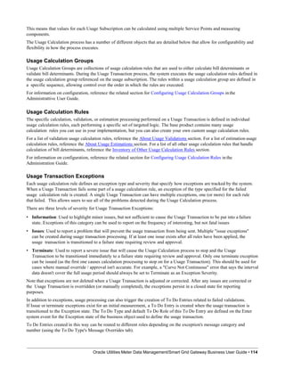 This means that values for each Usage Subscription can be calculated using multiple Service Points and measuring
components.
The Usage Calculation process has a number of different objects that are detailed below that allow for configurability and
flexibility in how the process executes.
Usage Calculation Groups
Usage Calculation Groups are collections of usage calculation rules that are used to either calculate bill determinants or
validate bill determinants. During the Usage Transaction process, the system executes the usage calculation rules defined in
the usage calculation group referenced on the usage subscription. The rules within a usage calculation group are defined in
a specific sequence, allowing control over the order in which the rules are executed.
For information on configuration, reference the related section for Configuring Usage Calculation Groups in the
Administrattive User Guide.
Usage Calculation Rules
The specific calculation, validation, or estimation processing performed on a Usage Transaction is defined in individual
usage calculation rules, each performing a specific set of targeted logic. The base product contains many usage
calculation rules you can use in your implementation, but you can also create your own custom usage calculation rules.
For a list of validation usage calculation rules, reference the About Usage Validations section. For a list of estimation usage
calculation rules, reference the About Usage Estimations section. For a list of all other usage calculation rules that handle
calculation of bill determinants, reference the Inventory of Other Usage Calculation Rules section.
For information on configuration, reference the related section for Configuring Usage Calculation Rules in the
Administration Guide.
Usage Transaction Exceptions
Each usage calculation rule defines an exception type and severity that specify how exceptions are tracked by the system.
When a Usage Transaction fails some part of a usage calculation rule, an exception of the type specified for the failed
usage calculation rule is created. A single Usage Transaction can have multiple exceptions, one (or more) for each rule
that failed. This allows users to see all of the problems detected during the Usage Calculation process.
There are three levels of severity for Usage Transaction Exceptions:
• Information: Used to highlight minor issues, but not sufficient to cause the Usage Transaction to be put into a failure
state. Exceptions of this category can be used to report on the frequency of interesting, but not fatal issues
• Issues: Used to report a problem that will prevent the usage transaction from being sent. Multiple "issue exceptions"
can be created during usage transaction processing. If at least one issue exists after all rules have been applied, the
usage transaction is transitioned to a failure state requiring review and approval.
• Terminate: Used to report a severe issue that will cause the Usage Calculation process to stop and the Usage
Transaction to be transitioned immediately to a failure state requiring review and approval. Only one terminate exception
can be issued (as the first one causes calculation processing to stop on for a Usage Transaction). This should be used for
cases where manual override / approval isn't accurate. For example, a "Curve Not Continuous" error that says the interval
data doesn't cover the full usage period should always be set to Terminate as an Exception Severity.
Note that exceptions are not deleted when a Usage Transaction is adjusted or corrected. After any issues are corrected or
the Usage Transaction is overridden (or manually completed), the exceptions persist in a closed state for reporting
purposes.
In addition to exceptions, usage processing can also trigger the creation of To Do Entries related to failed validations.
If Issue or terminate exceptions exist for an initial measurement, a To Do Entry is created when the usage transaction is
transitioned to the Exception state. The To Do Type and default To Do Role of this To Do Entry are defined on the Enter
system event for the Exception state of the business object used to define the usage transaction.
To Do Entries created in this way can be routed to different roles depending on the exception's message category and
number (using the To Do Type's Message Overrides tab).
Oracle Utilities Meter Data Management/Smart Grid Gateway Business User Guide • 114
 