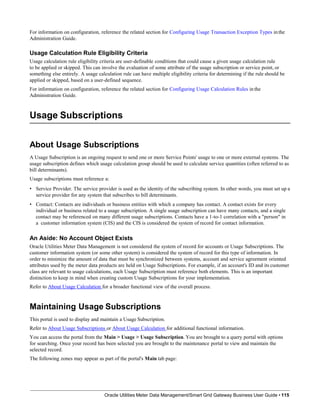For information on configuration, reference the related section for Configuring Usage Transaction Exception Types in the
Administration Guide.
Usage Calculation Rule Eligibility Criteria
Usage calculation rule eligibility criteria are user-definable conditions that could cause a given usage calculation rule
to be applied or skipped. This can involve the evaluation of some attribute of the usage subscription or service point, or
something else entirely. A usage calculation rule can have multiple eligibility criteria for determining if the rule should be
applied or skipped, based on a user-defined sequence.
For information on configuration, reference the related section for Configuring Usage Calculation Rules in the
Administration Guide.
Usage Subscriptions
Oracle Utilities Meter Data Management/Smart Grid Gateway Business User Guide • 115
About Usage Subscriptions
A Usage Subscription is an ongoing request to send one or more Service Points' usage to one or more external systems. The
usage subscription defines which usage calculation group should be used to calculate service quantities (often referred to as
bill determinants).
Usage subscriptions must reference a:
• Service Provider. The service provider is used as the identity of the subscribing system. In other words, you must set up a
service provider for any system that subscribes to bill determinants.
• Contact: Contacts are individuals or business entities with which a company has contact. A contact exists for every
individual or business related to a usage subscription. A single usage subscription can have many contacts, and a single
contact may be referenced on many different usage subscriptions. Contacts have a 1-to-1 correlation with a "person" in
a customer information system (CIS) and the CIS is considered the system of record for contact information.
An Aside: No Account Object Exists
Oracle Utilities Meter Data Management is not considered the system of record for accounts or Usage Subscriptions. The
customer information system (or some other system) is considered the system of record for this type of information. In
order to minimize the amount of data that must be synchronized between systems, account and service agreement oriented
attributes used by the meter data products are held on Usage Subscriptions. For example, if an account's ID and its customer
class are relevant to usage calculations, each Usage Subscription must reference both elements. This is an important
distinction to keep in mind when creating custom Usage Subscriptions for your implementation.
Refer to About Usage Calculation for a broader functional view of the overall process.
Maintaining Usage Subscriptions
This portal is used to display and maintain a Usage Subscription.
Refer to About Usage Subscriptions or About Usage Calculation for additional functional information.
You can access the portal from the Main > Usage > Usage Subscription. You are brought to a query portal with options
for searching. Once your record has been selected you are brought to the maintenance portal to view and maintain the
selected record.
The following zones may appear as part of the portal's Main tab page:
 