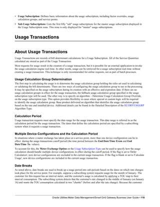 • Usage Subscription: Defines basic information about the usage subscription, including factor overrides, usage
calculation groups, and service points.
• Sub Usage Subscriptions: Lists the first fifty "sub" usage subscriptions for the master usage subscription displayed in
the Usage Subscription zone. This zone is only displayed for "master" usage subscriptions.
Usage Transactions
Oracle Utilities Meter Data Management/Smart Grid Gateway Business User Guide • 116
About Usage Transactions
Usage Transactions are records of bill determinant calculations for a Usage Subscription. All of the Service Quantities
calculated are stored as part of the Usage Transaction.
Most requests for usage result in the creation of a usage transaction, but it is possible for an external application to invoke
the usage calculation engine real-time. In other words, usage can be retrieved for a usage subscription real-time without
creating a usage transaction. This technique is only recommended for online requests, not as part of batch processes.
Usage Calculation Group Determination
The first step in calculating the usage is to determine the usage calculation group holding the rules set used in calculating
or validating the bill determinants. There are two ways of configuring the usage calculation group to use in the processing.
It may be specified on the usage subscription during its creation with an effective and expiration date. If there are no
usage calculation groups in effect for the usage transaction, the fallback usage calculation group specified in the usage
subscription type will be used. The other way is to specify an algorithm – Determine Usage Calculation Group Override,
on the usage subscription type. This option provides flexibility in cases where special or custom logic will be required
to identify the usage calculation group. Base product delivered an algorithm that identifies the usage calculation group
based on the rate and installed device. Additional details can be found in the Detailed Description of the D2-DRVUSGGRP
Algorithm Type.
Calculation Period
Usage transaction requests must specify the date range for the usage transaction. This date range is referred to as the
calculation period for the usage transaction. The dates that define the calculation period are specified by a subscribing
system when it requests a usage transaction.
Multiple Device Configurations and the Calculation Period
In situations where a meter exchange has taken place at a service point, more than one device configuration can be in
effect during the usage transactions cutoff period (the time period between the End Date/Time From and End
Date/Time To values).
To account for this, the Meter Exchange Option on the Usage Subscription Type can be used to specify how the usage
calculation should handle multiple device configurations in effect during the cutoff period. If the flag is set to 'Defer
Calculation', new device configurations are excluded in the current usage transaction. If the flag is blank or set to 'Calculate
Usage', new device configurations are included in the current usage transaction.
Date Breaks
As noted above, date breaks are used to break up a usage period into sub-periods based on the dates on which rate changes
took place for the service point. For example, suppose a subscribing system requests usage for the month of January. The
customer for this request has an interval meter, and the customer's usage is calculated by applying a TOU map to their
interval consumption. The subscribing system detects that the customer's rate changed in the middle of January (on January
16) and wants the TOU consumption calculated in two "chunks" (before and after the rate change). Because the customer
 