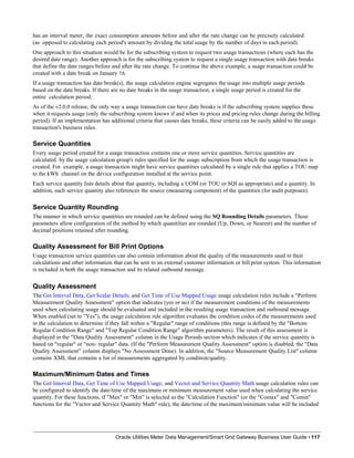 has an interval meter, the exact consumption amounts before and after the rate change can be precisely calculated
(as opposed to calculating each period's amount by dividing the total usage by the number of days in each period).
One approach to this situation would be for the subscribing system to request two usage transactions (where each has the
desired date range). Another approach is for the subscribing system to request a single usage transaction with date breaks
that define the date ranges before and after the rate change. To continue the above example, a usage transaction could be
created with a date break on January 16.
If a usage transaction has date break(s), the usage calculation engine segregates the usage into multiple usage periods
based on the date breaks. If there are no date breaks in the usage transaction, a single usage period is created for the
entire calculation period.
As of the v2.0.0 release, the only way a usage transaction can have date breaks is if the subscribing system supplies these
when it requests usage (only the subscribing system knows if and when its prices and pricing rules change during the billing
period). If an implementation has additional criteria that causes date breaks, these criteria can be easily added to the usage
transaction's business rules.
Service Quantities
Every usage period created for a usage transaction contains one or more service quantities. Service quantities are
calculated by the usage calculation group's rules specified for the usage subscription from which the usage transaction is
created. For example, a usage transaction might have service quantities calculated by a single rule that applies a TOU map
to the kWh channel on the device configuration installed at the service point.
Each service quantity lists details about that quantity, including a UOM (or TOU or SQI as appropriate) and a quantity. In
addition, each service quantity also references the source (measuring component) of the quantities (for audit purposes).
Service Quantity Rounding
The manner in which service quantities are rounded can be defined using the SQ Rounding Details parameters. These
parameters allow configuration of the method by which quanitities are rounded (Up, Down, or Nearest) and the number of
decimal positions retained after rounding.
Quality Assessment for Bill Print Options
Usage transaction service quantities can also contain information about the quality of the measurements used in their
calculations and other information that can be sent to an external customer information or bill print system. This information
is included in both the usage transaction and its related outbound message.
Quality Assessment
The Get Interval Data, Get Scalar Details, and Get Time of Use Mapped Usage usage calculation rules include a "Perform
Measurement Quality Assessment" option that indicates (yes or no) if the measurement conditions of the measurements
used when calculating usage should be evaluated and included in the resulting usage transaction and outbound message.
When enabled (set to "Yes"), the usage calculation rule algorithm evaluates the condition codes of the measurements used
in the calculation to determine if they fall within a "Regular" range of conditions (this range is defined by the "Bottom
Regular Condition Range" and "Top Regular Condition Range" algorithm parameters). The result of this assessment is
displayed in the "Data Quality Assessment" column in the Usage Periods section which indicates if the service quantity is
based on "regular" or "non- regular" data. (If the "Perform Measurement Quality Assessment" option is disabled, the "Data
Quality Assessment" column displays "No Assessment Done). In addition, the "Source Measurement Quality List" column
contains XML that contains a list of measurements aggregated by condition/quality.
Maximum/Minimum Dates and Times
The Get Interval Data, Get Time of Use Mapped Usage, and Vector and Service Quantity Math usage calculation rules can
be configured to identify the date/time of the maximum or minimum measurement value used when calculating the service
quantity. For these functions, if "Max" or "Min" is selected as the "Calculation Function" (or the "Comax" and "Comin"
functions for the "Vector and Service Quantity Math" rule), the date/time of the maximum/minimum value will be included
Oracle Utilities Meter Data Management/Smart Grid Gateway Business User Guide • 117
 
