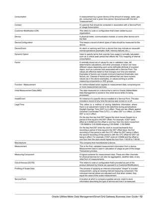 Consumption A measurement by a given device of the amount of energy, water, gas,
etc. consumed over a given time period. Synonymous with the term
"measurement".
Contact A customer that should be contacted in association with a ServicePoint
or Usage Subscription.
Customer Modification(CM) This refers to code or configuration that's been added byyour
organization.
Device A physical meter, communication module, or some other device out in
the field.
DeviceConfiguration This keeps a record of which types of data should be measured forthe
device.
DeviceEvent An alarm or warning sent from a device that may indicate an issuewith
normal operations (examples: theft, memory failures, etc.).
Dynamic Option Used to specify terms that override how usage is normally calculated -
such as a critical peak period that affects the TOU mapping of interval
consumption.
Factor A centrally stored set of values for use in validation rules, bill
determinants calculations, and other processes. A factor can have
different values depending upon some definable attribute of a system
object, such as customer size associated with a Service Point. The
values are effective-dated so that changes over time are retained.
Examples of factors can include minimum/maximum thresholds, loss
factors, etc. Classes of factors are defined that can have numeric
values (as in the above examples), or values pointing to profile
measuring components or VEE groups.
Function - Measurement An online-initiated action applied to measurement data, comprisingone
or more measurement services.
Initial Measurement Data (IMD) The data measured on a device that is sent to Oracle UtilitiesMeter
Data Management is stored in this initial record while it's being
processed.
InstallEvent An instance of a specific device installed at a Service Point. This also
includes a record of any time the service was turned on or off.
LegalTime This refers to a method of storing date/time information where
there is an adjustment made to the date/time during periodswhere
Daylight Savings Time (DST) is in effect. There are two offsets against
Universal Coordinated Time (UTC): (1) when DST is in effect, (2) when
DST is not in effect.
On the day that day that DST begins the clock moves forward by a
period of time equal to the DST offset. For example, if DST takes
effect at 2:00AM and the offset is one hour then the clock movesfrom
1:59:59AM to 3:00:00AM skipping 2:00:00AM - 2:59:59AM.
On the day that DST ends the clock is moved backwards thus
recording a period of time equal to the DST offset twice, the first
recording of that period is with the UTC offset for DST being in effect,
the second recording of that period is with the UTC offset for DST not
being in effect. For example, if DST ends at 2:00AM and the offset is
one hour then the clock would repeat the hour from 1:00:00 to 1:59:59.
Manufacturer The company that manufactured a device.
Measurement This is the final, validated measurement information from a device.
Measurement data is used in calculation of usage as part of theUsage
Transaction process.
MeasuringComponent A logical container for measurement data. These are often channels
for physical devices but can also be aggregators, weather data, or any
other form of measurements.
Out-of-the-box(OOTB) This refers to code or configuration that's provided as part of the
product delivered by Oracle (as opposed to a CustomerModification).
Profiling of ScalarData The process of applying an interval consumption "shape" to a scalar
measurement, using an existing interval measuring component.The
individual interval values are adjusted such that when totaled, they
equal the value of the scalar measurement.
ServicePoint
Oracle Utilities Meter Data Management/Smart Grid Gateway Business User Guide • 12
A location at which a company supplies service. Used to store
information describing the type of service and how it ismeasured.
 