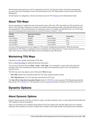 Interval meters that measure how much is consumed each interval. For this type of meter, the interval measurements
are used to derive the consumption in each TOU period based on the TOU Map defined in Oracle Utilities Meter Data
Management.
For information on configuration, reference the related section for TOU Mapping in the Administration Guide.
About TOU Maps
Interval consumption is mapped into time-of-use periods using a TOU map. TOU maps define the TOU periods for each
interval. TOU map data is structured in a format very similar to final measurement data, with specified intervals of time
each designated to a TOU period (instead of a measurement value). For example, the table below lists a set of TOU map
data and corresponding final measurements for a period of 4 hours on January 1, 2010.
TOU Map Measuring Component
Date/Time TOU Code Date/Time Consumption
1-Jan-10 3:00pm ONPEAK 1-Jan-10 3:00pm 14.678
1-Jan-10 4:00pm ONPEAK 1-Jan-10 4:00pm 29.12
1-Jan-10 5:00pm ONPEAK 1-Jan-10 5:00pm 12.12
1-Jan-10 6:00pm OFFPEAK 1-Jan-10 6:00pm 17.16
Any type of final measurement can be mapped to a TOU period, including derived quantities. While the principal
requirement for TOU Maps is to aggregate interval consumption into TOU periods for a Usage Transaction, the system has
many zones in the user interface that display interval consumption using TOU periods.
Maintaining TOU Maps
This portal is used to display and maintain a TOU Map.
Refer to About TOU Maps for additional functional information.
You can access the portal from the Main > Usage > TOU Map. You are brought to a query portal with options for
searching. Once your record has been selected you are brought to the maintenance portal to view and maintain the
selected record.
The following zones may appear as part of the portal's Main tab page:
• TOU Map: Defines basic information about the TOU map, including dynamic options
• TOU Map Data List: Lists TOU map data created from the TOU map
The Time Of Use Map Data Generation Monitor batch (D1-TOUTR) is used to generate TOU Map data automatically
based on the TOU Configuration. TOU Map data can also be generated manually through the TOU Map Portal in the UI.
Dynamic Options
Oracle Utilities Meter Data Management/Smart Grid Gateway Business User Guide • 125
About Dynamic Options
Dynamic Options specify terms that override how usage is normally calculated, such as a critical peak period that affects the
TOU mapping of interval consumption.
There are circumstances and conditions during which the rules for creating TOU map data might need to be calculated
differently than according to the utility's standard rules. Examples of this might include critical peak periods, curtailment
 