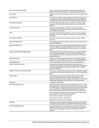 Service Quantity Identifier(SQI) Used to further distinguish between measured quantities that have
identical UOM/TOU combinations (i.e. Generated, Consumed,etc.)
ServiceType The type of service being delivered at a Service Point (i.e.electric, gas,
water).
StandardTime This refers to a method of storing date/time information where thereis
no adjustment made for daylight savings time. A constant offset with
Universal Coordinated Time (UTC) is maintained throughout theyear.
Sub UsageSubscription A "child" Usage Subscription that is subordinate to another Usage
Subscription (such as when a utility is issuing a bill for a third party
service).
Time Of Use(TOU) A bucket of time throughout a day that's used for summarizing
measurement data. These are often given a descriptive name as well
(i.e. On Peak, Off Peak, etc.)
To Do A work item that should be reviewed by a user. A To Do is related to
data issues, incorrect processing, or other problems that occurwithin
the system.
Unit Of Measure(UOM) A metric of how measurement data is measured (i.e. kWh, kVARh,
CCF, etc.)
Usage CalculationGroup A set of sequenced usage calculation rules used to calculate usagefor
a Usage Subscription.
Usage CalculationRule Business rules / logic used to calculate usage (bill determinants),such
as a TOU-mapped consumption calculation. Each rule is a modular
unit that can be grouped together and sequenced within a calculation
group.
Usage Calculation Rule EligibilityCriteria User-definable conditions that could cause a givenusage calculation
rule to be applied or skipped. This could involve the evaluation of
some attribute of the device or measuring component, or someother
important attribute.
UsageSubscription A record of an ongoing request to send one or more Service Points'
usage to one or more external systems (such as a billingapplication).
UsageTransaction A record of bill determinant calculations for a UsageSubscription.
Usage TransactionException An exception generated during the usage transaction process.
Exceptions are assigned a severity that is used in determiningwhether
or not the usage transaction should be transitioned into a requiring
approval or resolution.
Validation, Estimation, and Editing(VEE) The process by which initial measurement data is validated, estimated
(if necessary) and edited (if necessary) based on a set of user-defined
rules.
VEE Exception An exception generated during Validation, Estimation and Editing
(VEE) processing of initial measurement data. Exceptions are
assigned a severity that is used in determining whether or not the initial
measurement data should be transitioned into an exception state.
VEE Group A collection of VEERules.
VEE Group Matrix(Factor) A VEE Rule within a VEE group can be configured to pick from a listof
VEE groups (referred to as a matrix) whose rules to execute next.This
list of VEE groups is configured as the values of a factor. Oneexample
of its use could be to call geographically-specific VEE groups from
within a larger-purpose group. A residential VEE group mightcontain
a rule that will pick the VEE group to execute based on ServicePoint
location, where the VEE Group Matrix specifies:
Service Point in the North - VEE GroupN
Service Point in the East - VEE Group E
Service Point in the South - VEE GroupS
VEE Rule Standard and custom Validation, Estimation and Editing (VEE) Rules
that perform checking and/or manipulation of initial measurementdata.
VEE Rule EligibilityCriteria
Oracle Utilities Meter Data Management/Smart Grid Gateway Business User Guide • 13
User-definable conditions that could cause a given VEE Rule to be
applied or skipped. This could involve the evaluation of someattribute
of the device or measuring component, or some other important
attribute.
 