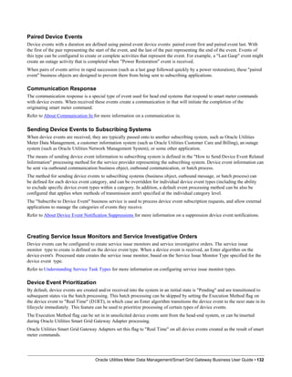 Paired Device Events
Device events with a duration are defined using paired event device events: paired event first and paired event last. With
the first of the pair representing the start of the event, and the last of the pair representing the end of the event. Events of
this type can be configured to create or complete activities that represent the event. For example, a "Last Gasp" event might
create an outage activity that is completed when "Power Restoration" event is received.
When pairs of events arrive in rapid succession (such as a last gasp followed quickly by a power restoration), these "paired
event" business objects are designed to prevent them from being sent to subscribing applications.
Communication Response
The communication response is a special type of event used for head end systems that respond to smart meter commands
with device events. When received these events create a communication in that will initiate the completion of the
originating smart meter command.
Refer to About Communication In for more information on a communication in.
Sending Device Events to Subscribing Systems
When device events are received, they are typically passed onto to another subscribing system, such as Oracle Utilities
Meter Data Management, a customer information system (such as Oracle Utilities Customer Care and Billing), an outage
system (such as Oracle Utilities Network Management System), or some other application.
The means of sending device event information to subscribing system is defined in the "How to Send Device Event Related
Information" processing method for the service provider representing the subscribing system. Device event information can
be sent via outbound communication business object, outbound communication, or batch process.
The method for sending device events to subscribing systems (business object, outbound message, or batch process) can
be defined for each device event category, and can be overridden for individual device event types (including the ability
to exclude specific device event types within a category. In addition, a default event processing method can be also be
configured that applies when methods of transmission aren't specified at the individual category level.
The "Subscribe to Device Event" business service is used to process device event subscription requests, and allow external
applications to manage the categories of events they receive.
Refer to About Device Event Notification Suppressions for more information on a suppression device event notifications.
Creating Service Issue Monitors and Service Investigative Orders
Device events can be configured to create service issue monitors and service investigative orders. The service issue
monitor type to create is defined on the device event type. When a device event is received, an Enter algorithm on the
device event's Processed state creates the service issue monitor, based on the Service Issue Monitor Type specified for the
device event type.
Refer to Understanding Service Task Types for more information on configuring service issue monitor types.
Device Event Prioritization
By default, device events are created and/or received into the system in an initial state is "Pending" and are transitioned to
subsequent states via the batch processing. This batch processing can be skipped by setting the Execution Method flag on
the device event to "Real Time" (D1RT), in which case an Enter algorithm transitions the device event to the next state in its
lifecycle immediately. This feature can be used to prioritize processing of certain types of device events.
The Execution Method flag can be set in in unsolicited device events sent from the head-end system, or can be inserted
during Oracle Utilities Smart Grid Gateway Adapter processing.
Oracle Utilities Smart Grid Gateway Adapters set this flag to "Real Time" on all device events created as the result of smart
meter commands.
Oracle Utilities Meter Data Management/Smart Grid Gateway Business User Guide • 132
 