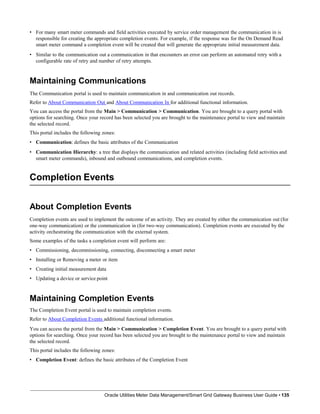 • For many smart meter commands and field activities executed by service order management the communication in is
responsible for creating the appropriate completion events. For example, if the response was for the On Demand Read
smart meter command a completion event will be created that will generate the appropriate initial measurement data.
• Similar to the communication out a communication in that encounters an error can perform an automated retry with a
configurable rate of retry and number of retry attempts.
Maintaining Communications
The Communication portal is used to maintain communication in and communication out records.
Refer to About Communication Out and About Communication In for additional functional information.
You can access the portal from the Main > Communication > Communication. You are brought to a query portal with
options for searching. Once your record has been selected you are brought to the maintenance portal to view and maintain
the selected record.
This portal includes the following zones:
• Communication: defines the basic attributes of the Communication
• Communication Hierarchy: a tree that displays the communication and related activities (including field activities and
smart meter commands), inbound and outbound communications, and completion events.
Completion Events
Oracle Utilities Meter Data Management/Smart Grid Gateway Business User Guide • 135
About Completion Events
Completion events are used to implement the outcome of an activity. They are created by either the communication out (for
one-way communication) or the communication in (for two-way communication). Completion events are executed by the
activity orchestrating the communication with the external system.
Some examples of the tasks a completion event will perform are:
• Commissioning, decommissioning, connecting, disconnecting a smart meter
• Installing or Removing a meter or item
• Creating initial measurement data
• Updating a device or service point
Maintaining Completion Events
The Completion Event portal is used to maintain completion events.
Refer to About Completion Events additional functional information.
You can access the portal from the Main > Communication > Completion Event. You are brought to a query portal with
options for searching. Once your record has been selected you are brought to the maintenance portal to view and maintain
the selected record.
This portal includes the following zones:
• Completion Event: defines the basic attributes of the Completion Event
 