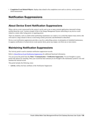 • Completion Event Related Objects: displays data related to the completion event such as a device, service point, or
initial measurement.
Notification Suppressions
Oracle Utilities Meter Data Management/Smart Grid Gateway Business User Guide • 136
About Device Event Notification Suppressions
When a device event is processed by the system it can be sent to one or many external applications interested in being
notified about the event. A prime example of this is the Outage Management System subscribing to any device events
related to a meter either losing power or regaining power.
There are situations, such as a field worker performing maintenance on a meter or on a node that impacts many meters, that
will result in a large amount of device events being created, processed, and distributed to subscribers.
Device event notification suppressions provides a way for a subscribing system, in anticipation of scheduled maintenance,
to suppress notification of certain device events (power down, power up, tamper, etc) from one or more meters.
Maintaining Notification Suppressions
The Activity portal is used to maintain notification suppressions records.
Refer to About Device Event Notification Suppressions for additional functional information.
You can access the portal from the Main > Communication > Notification Suppression. You are brought to a query
portal with options for searching. Once your record has been selected you are brought to the maintenance portal to view and
maintain the selected record.
This portal includes the following zones:
• Activity: defines the basic attributes of the Notification Suppression
 