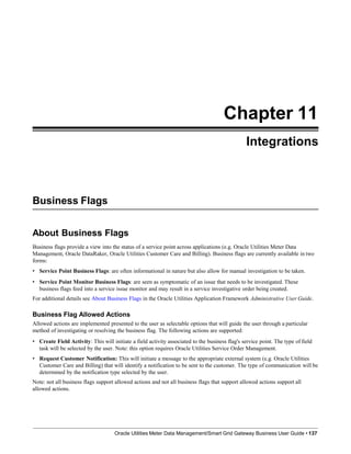Chapter 11
Integrations
Business Flags
Oracle Utilities Meter Data Management/Smart Grid Gateway Business User Guide • 137
About Business Flags
Business flags provide a view into the status of a service point across applications (e.g. Oracle Utilities Meter Data
Management, Oracle DataRaker, Oracle Utilities Customer Care and Billing). Business flags are currently available in two
forms:
• Service Point Business Flags: are often informational in nature but also allow for manual investigation to be taken.
• Service Point Monitor Business Flags: are seen as symptomatic of an issue that needs to be investigated. These
business flags feed into a service issue monitor and may result in a service investigative order being created.
For additional details see About Business Flags in the Oracle Utilities Application Framework Administrative User Guide.
Business Flag Allowed Actions
Allowed actions are implemented presented to the user as selectable options that will guide the user through a particular
method of investigating or resolving the business flag. The following actions are supported:
• Create Field Activity: This will initiate a field activity associated to the business flag's service point. The type of field
task will be selected by the user. Note: this option requires Oracle Utilities Service Order Management.
• Request Customer Notification: This will initiate a message to the appropriate external system (e.g. Oracle Utilities
Customer Care and Billing) that will identify a notification to be sent to the customer. The type of communication will be
determined by the notification type selected by the user.
Note: not all business flags support allowed actions and not all business flags that support allowed actions support all
allowed actions.
 