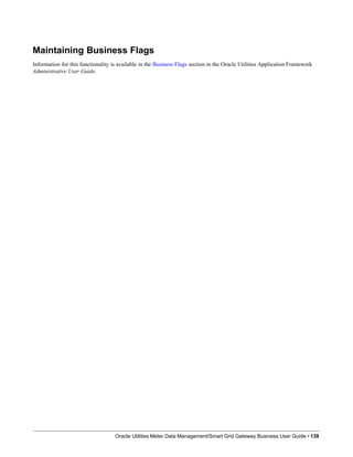 Maintaining Business Flags
Information for this functionality is available in the Business Flags section in the Oracle Utilities Application Framework
Administrative User Guide.
Oracle Utilities Meter Data Management/Smart Grid Gateway Business User Guide • 138
 