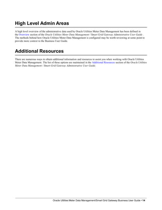 High Level Admin Areas
A high level overview of the administrative data used by Oracle Utilities Meter Data Management has been defined in
the Overview section of the Oracle Utilities Meter Data Management / Smart Grid Gateway Administrative User Guide .
The methods behind how Oracle Utilities Meter Data Management is configured may be worth reviewing at some point to
provide more context to the Business User Guide.
Additional Resources
Oracle Utilities Meter Data Management/Smart Grid Gateway Business User Guide • 14
There are numerous ways to obtain additional information and resources to assist you when working with Oracle Utilities
Meter Data Management. The list of these options are maintained in the Additional Resources section of the Oracle Utilities
Meter Data Management / Smart Grid Gateway Administrative User Guide.
 