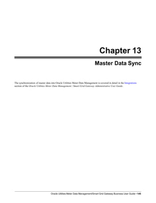 Chapter 13
Master Data Sync
Oracle Utilities Meter Data Management/Smart Grid Gateway Business User Guide • 145
The synchronization of master data into Oracle Utilities Meter Data Management is covered in detail in the Integrations
section of the Oracle Utilities Meter Data Management / Smart Grid Gateway Administrative User Guide.
 