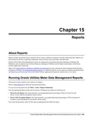 Chapter 15
Reports
About Reports
Reports include operational reports related to device events, validation exceptions, and other operational data. Reports can
also be based on devices, measuring components, Service Points, service providers, and other data.
Oracle Utilities Meter Data Management reports are implemented using Oracle Business Intelligence Publisher (BI
Publisher), and are administered via Oracle Business Intelligence Publisher and the Report functionality of the Oracle
Utilities Application Framework.
Refer to the Oracle Business Intelligence Publisher documentation for more information about installing Oracle Business
Intelligence Publisher and creating and defining reports. For additional details on how reports are defined and administered
see Reporting and Monitoring Tools in the Oracle Utilities Application Framework Administrative User Guide.
Running Oracle Utilities Meter Data Management Reports
Oracle Utilities Meter Data Management/Smart Grid Gateway Business User Guide • 149
This portal is used to submit a new instance of a Report.
Refer to About Reports for additional functional information.
You can access the portal from the Main > Tools > Report Submission.
First, the appropriate Report code must be selected. The Reports provided out-of-the-box are:
• Device Events Report: this report generates a pie graph depicting the percentage of Device Events for each
Device Event Type for the specific search criteria.
• Device VEE Exceptions Report: this report generates a pie graph depicting the percentage of VEE Exception for
Exception Type and Market for the specific search criteria.
Next, enter the parameter values for the report as appropriate and submit the report.
 