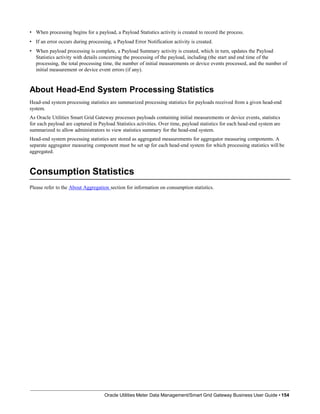 • When processing begins for a payload, a Payload Statistics activity is created to record the process.
• If an error occurs during processing, a Payload Error Notification activity is created.
• When payload processing is complete, a Payload Summary activity is created, which in turn, updates the Payload
Statistics activity with details concerning the processing of the payload, including (the start and end time of the
processing, the total processing time, the number of initial measurements or device events processed, and the number of
initial measurement or device event errors (if any).
About Head-End System Processing Statistics
Head-end system processing statistics are summarized processing statistics for payloads received from a given head-end
system.
As Oracle Utilities Smart Grid Gateway processes payloads containing initial measurements or device events, statistics
for each payload are captured in Payload Statistics activities. Over time, payload statistics for each head-end system are
summarized to allow administrators to view statistics summary for the head-end system.
Head-end system processing statistics are stored as aggregated measurements for aggregator measuring components. A
separate aggregator measuring component must be set up for each head-end system for which processing statistics will be
aggregated.
Consumption Statistics
Oracle Utilities Meter Data Management/Smart Grid Gateway Business User Guide • 154
Please refer to the About Aggregation section for information on consumption statistics.
 